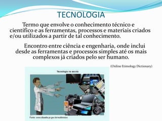 TECNOLOGIA
     Termo que envolve o conhecimento técnico e
científico e as ferramentas, processos e materiais criados
e/ou utilizados a partir de tal conhecimento.
     Encontro entre ciência e engenharia, onde inclui
  desde as ferramentas e processos simples até os mais
         complexos já criados pelo ser humano.
                                         (Online Etimology Dictionary)
 