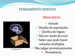 PENSAMENTO CRIATIVO

                        PRINCÍPIOS:
                           Atitude
                    Desafio de suposições
                      Quebra de regras
                    Não ter medo de errar
                    Saber que pode haver
                      soluções múltiplas
casadogalo.com    Não julgar prematuramente
                         Persistência.
 