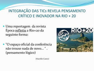 INTEGRAÇÃO DAS TICs REVELA PENSAMENTO
        CRÍTICO E INOVADOR NA RIO + 20

 Uma reportagem da revista
 Época refletiu a Rio+20 da
 seguinte forma:

 "O espaço oficial da conferência
 não trouxe nada de novo... " .
 (pensamento lógico)
                      (Haroldo Castro)
 