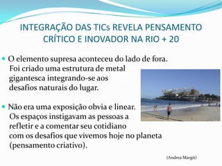 INTEGRAÇÃO DAS TICs REVELA PENSAMENTO
          CRÍTICO E INOVADOR NA RIO + 20
 O elemento supresa aconteceu do lado de fora.
  Foi criado uma estrutura de metal
  gigantesca integrando-se aos
  desafios naturais do lugar.

 Não era uma exposição obvia e linear.
  Os espaços instigavam as pessoas a
  refletir e a comentar seu cotidiano
  com os desafios que vivemos hoje no planeta
  (pensamento criativo).
                                                (Andrea Margit)
 