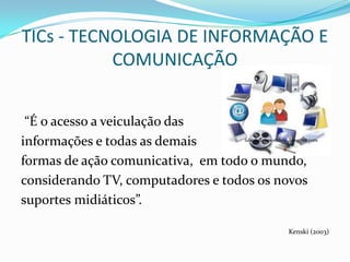 TICs - TECNOLOGIA DE INFORMAÇÃO E
           COMUNICAÇÃO


 “É o acesso a veiculação das
informações e todas as demais      fabiolalimaportifolio.blogspot.com



formas de ação comunicativa, em todo o mundo,
considerando TV, computadores e todos os novos
suportes midiáticos”.

                                                       Kenski (2003)
 