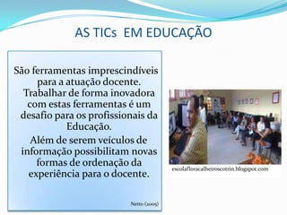 AS TICs EM EDUCAÇÃO

São ferramentas imprescindíveis
     para a atuação docente.
  Trabalhar de forma inovadora
   com estas ferramentas é um
 desafio para os profissionais da
            Educação.
    Além de serem veículos de
 informação possibilitam novas
     formas de ordenação da              escolafloracalheiroscotrin.blogspot.com
   experiência para o docente.

                          Netto (2005)
 