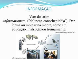 INFORMAÇÃO
                 Vem do latim
informationem, ("delinear, conceber idéia"). Dar
     forma ou moldar na mente, como em
     educação, instrução ou treinamento.
                                           (Online Etimology Dictionary)




     oficinacriativa.com.br
 