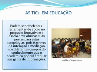 AS TICs EM EDUCAÇÃO

  Podem ser excelentes
 ferramentas de apoio no
  processo formativo e a
 escola deve abrir às suas
     portas para estas
tecnologias, pois é através
 da interação e mediação
 nos diferentes campos do
   conhecimento que o
acadêmico poderá ampliar
sua gama de informações.      rosildaczs.blogspot.com
 