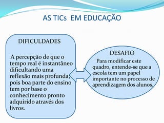 AS TICs EM EDUCAÇÃO

   DIFICULDADES
                                 DESAFIO
 A percepção de que o
tempo real é instantâneo     Para modificar este
                           quadro, entende-se que a
dificultando uma
                           escola tem um papel
reflexão mais profunda;    importante no processo de
pois boa parte do ensino   aprendizagem dos alunos.
tem por base o
conhecimento pronto
adquirido através dos
livros.
 