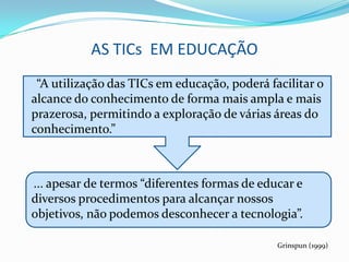 AS TICs EM EDUCAÇÃO
 “A utilização das TICs em educação, poderá facilitar o
alcance do conhecimento de forma mais ampla e mais
prazerosa, permitindo a exploração de várias áreas do
conhecimento.”



... apesar de termos “diferentes formas de educar e
diversos procedimentos para alcançar nossos
objetivos, não podemos desconhecer a tecnologia”.

                                              Grinspun (1999)
 