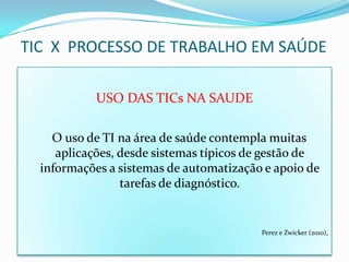 TIC X PROCESSO DE TRABALHO EM SAÚDE

            USO DAS TICs NA SAUDE

    O uso de TI na área de saúde contempla muitas
     aplicações, desde sistemas típicos de gestão de
  informações a sistemas de automatização e apoio de
                 tarefas de diagnóstico.


                                         Perez e Zwicker (2010),
 