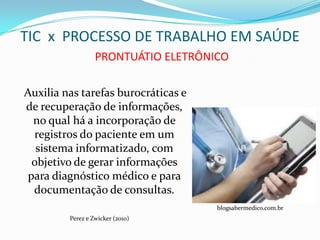 TIC x PROCESSO DE TRABALHO EM SAÚDE
                  PRONTUÁTIO ELETRÔNICO

Auxilia nas tarefas burocráticas e
de recuperação de informações,
  no qual há a incorporação de
  registros do paciente em um
   sistema informatizado, com
  objetivo de gerar informações
 para diagnóstico médico e para
  documentação de consultas.
                                     blogsabermedico.com.br
         Perez e Zwicker (2010)
 