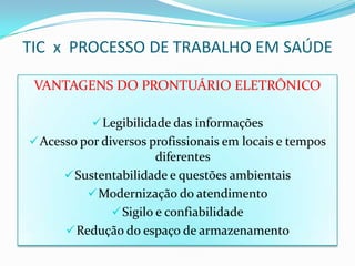 TIC x PROCESSO DE TRABALHO EM SAÚDE

 VANTAGENS DO PRONTUÁRIO ELETRÔNICO

            Legibilidade das informações
 Acesso por diversos profissionais em locais e tempos
                       diferentes
       Sustentabilidade e questões ambientais
           Modernização do atendimento
               Sigilo e confiabilidade
       Redução do espaço de armazenamento
 