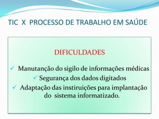 TIC X PROCESSO DE TRABALHO EM SAÚDE


               DIFICULDADES

 Manutanção do sigilo de informações médicas
        Segurança dos dados digitados
  Adaptação das instiruições para implantação
           do sistema informatizado.
 