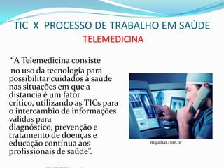 TIC X PROCESSO DE TRABALHO EM SAÚDE
                     TELEMEDICINA

 “A Telemedicina consiste
 no uso da tecnologia para
possibilitar cuidados à saúde
nas situações em que a
distancia é um fator
crítico, utilizando as TICs para
o intercambio de informações
válidas para
diagnóstico, prevenção e
tratamento de doenças e
educação contínua aos               migalhas.com.br

profissionais de saúde”.
 