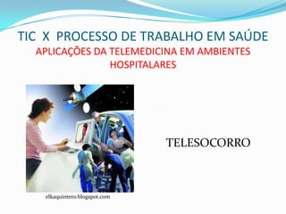 TIC X PROCESSO DE TRABALHO EM SAÚDE
  APLICAÇÕES DA TELEMEDICINA EM AMBIENTES
                HOSPITALARES




                               TELESOCORRO



   elkaquintero.blogspot.com
 