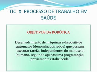 TIC X PROCESSO DE TRABALHO EM
            SAÚDE

         OBJETIVOS DA ROBÓTICA

  Desenvolvimento de máquinas e dispositivos
  automatos (denominados robos) que possam
   executar tarefas independentes do manuseio
   humano, seguindo apenas uma programação
            previamente estabelecida.
 