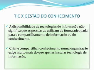 TIC X GESTÃO DO CONHECIMENTO

 A disponibilidade de tecnologias de informação não
 significa que as pessoas as utilizam de forma adequada
 para o compartilhamento de informação ou do
 conhecimento.

 Criar e compartilhar conhecimento numa organização
 exige muito mais do que apenas instalar tecnologia de
 informação.
 