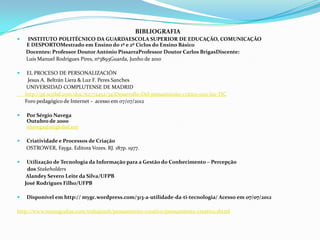 BIBLIOGRAFIA
    INSTITUTO POLITÉCNICO DA GUARDAESCOLA SUPERIOR DE EDUCAÇÃO, COMUNICAÇÃO
    E DESPORTOMestrado em Ensino do 1º e 2º Ciclos do Ensino Básico
    Docentes: Professor Doutor António PissarraProfessor Doutor Carlos BrigasDiscente:
    Luís Manuel Rodrigues Pires, nº3893Guarda, Junho de 2010

    EL PROCESO DE PERSONALIZACIÓN
     Jesus A. Beltrán Liera & Luz F. Peres Sanches
    UNIVERSIDAD COMPLUTENSE DE MADRID
    http://pt.scribd.com/doc/62772452/34)Desarrollo-Del-pensamiento-critico-con-las-TIC
    Foro pedagógico de Internet - acesso em 07/07/2012

   Por Sérgio Navega
    Outubro de 2000
    snavega@attglobal.net

   Criatividade e Processos de Criação
    OSTROWER, Fayga. Editora Vozes. RJ. 187p. 1977.

    Utilização de Tecnologia da Informação para a Gestão do Conhecimento – Percepção
     dos Stakeholders
     Alandey Severo Leite da Silva/UFPB
    José Rodrigues Filho/UFPB

   Disponível em http:// mygc.wordpress.com/313-a-utilidade-da-ti-tecnologia/ Acesso em 07/07/2012

http://www.monografias.com/trabajos26/pensamiento-creativo/pensamiento-creativo.shtml
 