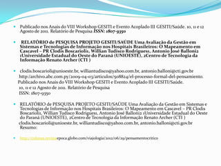  Publicado nos Anais do VIII Workshop GESITI e Evento Acoplado III GESITI/Saúde. 10, 11 e 12
    Agosto de 2011. Relatório de Pesquisa ISSN: 1807-9350

    RELATÓRIO de PESQUISA PROJETO GESITI/SAÚDE Uma Avaliação da Gestão em
    Sistemas e Tecnologias de Informação nos Hospitais Brasileiros: O Mapeamento em
    Cascavel – PR Clodis Boscarioli1, Willian Tudisco Rodrigues1, Antonio José Balloni2
    1Universidade Estadual do Oeste do Paraná (UNIOESTE), 2Centro de Tecnologia da
    Informação Renato Archer (CTI )

 clodis.boscarioli@unioeste.br, williantudisco@yahoo.com.br, antonio.balloni@cti.gov.br
  http:/archivo.abc.com.py/2009-04-03/articulos/508824/el-processo-formal-del-pensamiento.
  Publicado nos Anais do VIII Workshop GESITI e Evento Acoplado III GESITI/Saúde.
  10, 11 e 12 Agosto de 2011. Relatório de Pesquisa
  ISSN: 1807-9350

 RELATÓRIO de PESQUISA PROJETO GESITI/SAÚDE Uma Avaliação da Gestão em Sistemas e
    Tecnologias de Informação nos Hospitais Brasileiros: O Mapeamento em Cascavel – PR Clodis
    Boscarioli1, Willian Tudisco Rodrigues1, Antonio José Balloni2 1Universidade Estadual do Oeste
    do Paraná (UNIOESTE), 2Centro de Tecnologia da Informação Renato Archer (CTI )
    clodis.boscarioli@unioeste.br, williantudisco@yahoo.com.br, antonio.balloni@cti.gov.br
    Resumo:

   http://colunas.revistaepoca.globo.com/viajologia/2012/06/29/pensamentocritico
 