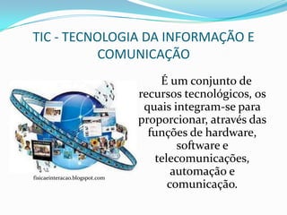 TIC - TECNOLOGIA DA INFORMAÇÃO E
           COMUNICAÇÃO
                                    É um conjunto de
                                recursos tecnológicos, os
                                 quais integram-se para
                                proporcionar, através das
                                  funções de hardware,
                                        software e
                                   telecomunicações,
fisicaeinteracao.blogspot.com
                                       automação e
                                      comunicação.
 