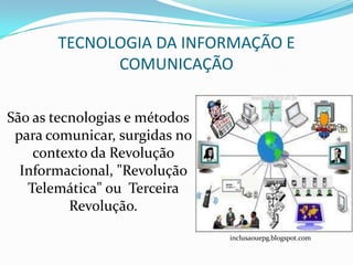 TECNOLOGIA DA INFORMAÇÃO E
             COMUNICAÇÃO

São as tecnologias e métodos
 para comunicar, surgidas no
    contexto da Revolução
  Informacional, "Revolução
   Telemática" ou Terceira
          Revolução.

                               inclusaouepg.blogspot.com
 