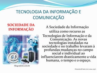 TECNOLOGIA DA INFORMAÇÃO E
          COMUNICAÇÃO
SOCIEDADE DA
                            A Sociedade da Informação
 INFORMAÇÃO
                              utiliza como recurso as
                          Tecnologias de Informação e da
                               Comunicação. As novas
                              tecnologias instaladas na
                          sociedade e no trabalho levaram à
                           profundas mudanças no campo
                                social e individual ao
                         influenciarem drasticamente a vida
                            humana, o tempo e o espaço.
   blog.talenti.com.br
                                             (Gouveia & Gaio et al, 2004: 257).
 
