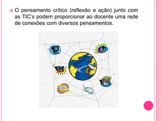  O pensamento crítico (reflexão e ação) junto com
as TIC’s podem proporcionar ao docente uma rede
de conexões com diversos pensamentos.
 