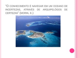 “O CONHECIMENTO É NAVEGAR EM UM OCEANO DE
INCERTEZAS, ATRAVÉS DE ARQUIPELÓGOS DE
CERTEZAS” (MORIN, E.)
 