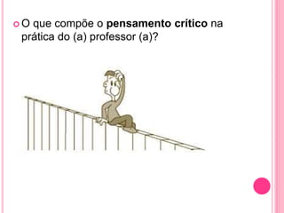  O que compõe o pensamento crítico na
prática do (a) professor (a)?
 