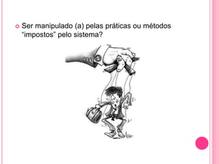  Ser manipulado (a) pelas práticas ou métodos
“impostos” pelo sistema?
 