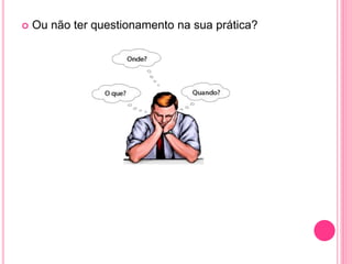  Ou não ter questionamento na sua prática?
 