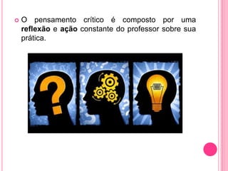  O pensamento crítico é composto por uma
reflexão e ação constante do professor sobre sua
prática.
 