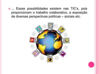  ... Essas possibilidades existem nas TIC’s, pois
proporcionam o trabalho colaborativo, a exposição
de diversas perspectivas políticas – sociais etc.
 