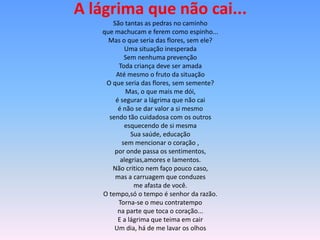 A lágrima que não cai...
      São tantas as pedras no caminho
   que machucam e ferem como espinho...
     Mas o que seria das flores, sem ele?
           Uma situação inesperada
           Sem nenhuma prevenção
        Toda criança deve ser amada
       Até mesmo o fruto da situação
    O que seria das flores, sem semente?
           Mas, o que mais me dói,
       é segurar a lágrima que não cai
        é não se dar valor a si mesmo
     sendo tão cuidadosa com os outros
           esquecendo de si mesma
             Sua saúde, educação
          sem mencionar o coração ,
       por onde passa os sentimentos,
         alegrias,amores e lamentos.
      Não critico nem faço pouco caso,
       mas a carruagem que conduzes
              me afasta de você.
   O tempo,só o tempo é senhor da razão.
        Torna-se o meu contratempo
        na parte que toca o coração...
        E a lágrima que teima em cair
       Um dia, há de me lavar os olhos
 