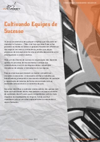 Cultivando Equipes de
Sucesso
"A única característica de qualquer empresa que não pode ser
copiada é a humana ..."Não é de hoje que essa frase se faz
presente na mente de líderes e gestores focados em diferenciar
seu negócio em meio a concorrência, porém com atuais
processos de recrutamento há uma profunda desconexão entre
empregadores e jovens talentos.
Hoje, um dos fatores de sucesso da organização não depende
apenas do processo de recrutamento e seleção dos
colaboradores, mas sim da empresa adotar estratégias
inovadoras de seleção e treinamento da sua equipe.
Para as empresas que desejam se manter competitivas -
inovando e crescendo - é necessário alinhar o trabalho aos
trabalhadores, planejando e executando estratégias de captação
e capacitação de talentos de forma sincronizada com as
realidades educacionais e a economia do país.
Devemos identiﬁcar e contratar colaboradores não apenas com
base nas habilidades atuais, mas também nas potencialidades
do candidato, identiﬁcando quais competências surtirão mais
impactos no desempenho do negocio. Sendo assim, é
importante colocar um olhar especial sobre os estudantes e
recém formados.
CONSULTORIA | ASSESSORIA | NEGÓCIOS
www.arqueiros.com.brPensamento dos Arqueiros | maio 2013
 