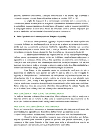 palavras, permanece uma sombra. A relação entre eles não é, no entanto, algo já formado e
constante; surge ao longo do desenvolvimento e também se modifica (2005, p.190).
A função da linguagem é a comunicação combinada com o pensamento, a
comunicação permite a interação social e organiza o pensamento. No desenvolvimento humano,
a aquisição da linguagem passa por diversas fases: a linguagem social, a linguagem egocêntrica
e a linguagem interior: a social tem a função de comunicar, sendo a primeira linguagem que
surge; a egocêntrica e a interior estão intimamente ligadas ao pensamento.
4. Fala Egocêntrica nas concepções de Piaget e Vygotsky
Em relação à fala egocêntrica, Vygotsky e Piaget discordam em vários aspectos: Na
concepção de Piaget, em sua fala egocêntrica, a criança não se adapta ao pensamento do adulto,
sendo que seu pensamento permanece totalmente egocêntrico, tornando sua conversa
incompreensível para os outros. Desta forma, a criança não tenta se comunicar, apenas faz
comentários em voz alta do que está fazendo. Esta é uma fala que não apresenta função útil.
As observações sistemáticas de Piaget quanto ao uso da linguagem pela criança,
definem que as conversas das crianças podem ser divididas e classificadas em dois grupos: o
egocêntrico e o socializado. Desta forma, a fala egocêntrica se assemelha a um monólogo, a
criança só fala de si própria, sem interesse por interlocutor, não espera resposta, pois não está
querendo comunicar-se e não se preocupa se alguém a está ouvindo. Já na fala socializada há a
tentativa de estabelecer diálogo, a criança transmite informações e questiona.
Para Piaget, a fala egocêntrica deriva da socialização insuficiente da fala e
desaparece (se atrofia) na idade escolar, por volta dos sete ou oito anos. Na concepção de
Vygotsky, a fala egocêntrica é “Um fenômeno de transição das funções interpsíquicas para as
intrapsíquicas, isto é, da atividade social e coletiva da criança para a sua atividade mais
individualizada” (2005, p.166). A fala egocêntrica tem um papel importante na atividade da
criança, sendo que e o curso do desenvolvimento do pensamento vai do social para o individual.
Temos então duas linhas de pensamento referente à fala egocêntrica: Na visão de Piaget a fala
social é subseqüente à fala egocêntrica e a fala egocêntrica então desaparece:
FALA EGOCÊNTRICA → FALA SOCIAL → DESAPARECIMENTO
Na visão de Vygotsky, o desenvolvimento evolui da fala social para a egocêntrica, sendo que a
fala mais primitiva do ser humano é a fala social e o desenvolvimento do pensamento vai do
social para o individual. Desta forma a fala egocêntrica transforma-se em fala interior.
FALA SOCIAL → FALA EGOCÊNTRICA → FALA INTERIOR
Sendo um instrumento do pensamento, a linguagem apresenta além das características da fala
externa (discurso), a possibilidade da existência da fala interior, que acontece quando
o sujeito consigo mesmo, volta-se para o pensamento, exercitando suas funções psicológicas.
O declínio da fala egocêntrica representa que a criança abstraindo o som da fala,
adquire capacidade para raciocinar e pensar as palavras, sem precisar verbalizá-las, o que
representa a fala interior. Portanto, a fala interior surge após a fala egocêntrica, quando as
palavras passam a ser pensadas, sem que obrigatoriamente sejam ditas.

 
