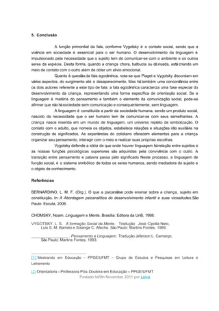 5. Conclusão
A função primordial da fala, conforme Vygotsky é o contato social, sendo que a
vivência em sociedade é essencial para o ser humano. O desenvolvimento da linguagem é
impulsionado pela necessidade que o sujeito tem de comunicar-se com o ambiente e os outros
seres da espécie. Desta forma, quando a criança chora, balbucia ou dá risada, está criando um
meio de contato com o outro além de obter um alivio emocional.
Quanto à questão da fala egocêntrica, nota-se que Piaget e Vygotsky discordam em
vários aspectos, do surgimento até o desaparecimento. Mas há também uma concordância entre
os dois autores referente a este tipo de fala: a fala egocêntrica caracteriza uma fase especial do
desenvolvimento da criança, representando uma forma específica de orientação social. Se a
linguagem é matéria do pensamento e também o elemento da comunicação social, pode-se
afirmar que não há sociedade sem comunicação e consequentemente, sem linguagem.
A linguagem é constituída a partir da sociedade humana, sendo um produto social,
nascido da necessidade que o ser humano tem de comunicar-se com seus semelhantes. A
criança nasce inserida em um mundo de linguagem, um universo repleto de simbolização. O
contato com o adulto, que nomeia os objetos, estabelece relações e situações irão auxiliá-la na
construção de significados. As experiências do cotidiano oferecem elementos para a criança
organizar seu pensamento, interagir com o meio e realizar suas próprias escolhas.
Vygotsky defende a idéia de que onde houver linguagem há relação entre sujeitos e
as nossas funções psicológicas superiores são adquiridas pela convivência com o outro. A
transição entre pensamento e palavra passa pelo significado Neste processo, a linguagem de
função social, é o sistema simbólico de todos os seres humanos, sendo mediadora do sujeito e
o objeto de conhecimento.
Referências
BERNARDINO, L. M. F. (Org.). O que a psicanálise pode ensinar sobre a criança, sujeito em
constituição. In: A Abordagem psicanalítica do desenvolvimento infantil e suas vicissitudes.São
Paulo: Escuta, 2006.
CHOMSKY, Noam. Linguagem e Mente. Brasília: Editora da UnB, 1998.
VYGOTSKY, L. S. A formação Social da Mente. Tradução José Cipolla Neto,
Luis S. M. Barreto e Solange C. Afeche. São Paulo: Martins Fontes, 1989.
_________________ . Pensamento e Linguagem. Tradução Jeferson L. Camargo.
São Paulo: Martins Fontes, 1993.

[1] Mestrando em Educação – PPGE/UFMT – Grupo de Estudos e Pesquisas em Leitura e
Letramento
[2] Orientadora - Professora Pós-Doutora em Educação – PPGE/UFMT

Postado há 5th November 2011 por Leiva

 