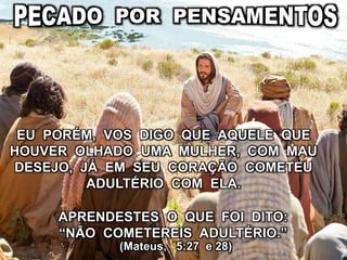 APRENDESTES O QUE FOI DITO:
“NÃO COMETEREIS ADULTÉRIO.”
(Mateus, 5:27 e 28)
EU PORÉM, VOS DIGO QUE AQUELE QUE
HOUVER OLHADO UMA MULHER, COM MAU
DESEJO, JÁ EM SEU CORAÇÃO COMETEU
ADULTÉRIO COM ELA.
 