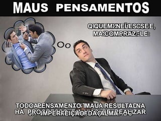 QUEM NÃO OS
CONCEBE:
JÁ HÁ PROGRESSO REALIZADO
QUEM OS CONCEBE,
MAS OS REPELE:
HÁ PROGRESSO EM VIAS DE REALIZAR
QUEM NELES SE
COMPRAZ:
O MAL AINDA EXISTE NA PLENITUDE
DA SUA FORÇA
TODO PENSAMENTO MAU, RESULTA NA
IMPERFEIÇÃO DA ALMA.
 