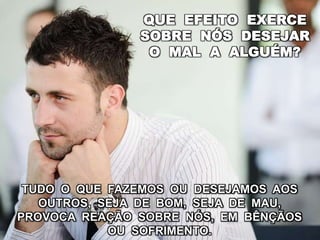 QUE EFEITO EXERCE
SOBRE NÓS DESEJAR
O MAL A ALGUÉM?
TUDO O QUE FAZEMOS OU DESEJAMOS AOS
OUTROS, SEJA DE BOM, SEJA DE MAU,
PROVOCA REAÇÃO SOBRE NÓS, EM BÊNÇÃOS
OU SOFRIMENTO.
 