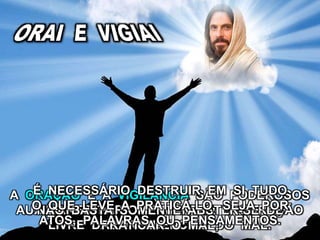 A ORAÇÃO E A VIGILÂNCIA SÃO PODEROSOS
AUXILIARES PARA SE MANTER O CORAÇÃO
LIVRE DAS INFLUÊNCIAS DO MAL.
NÃO BASTA SOMENTE ABSTER-SE DE
PRATICAR O MAL;
É NECESSÁRIO DESTRUIR EM SI TUDO
O QUE LEVE A PRATICÁ-LO, SEJA POR
ATOS, PALAVRAS OU PENSAMENTOS.
 