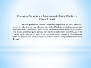Considerações sobre a influência ou não destes filósofos na
                         Educação atual.

            Os dois pensadores foram e sempre será importante em nossa educação,
porém, a visão dois era uma educação para todos (Platão) e o estado possuindo sua
responsabilidade (Aristóteles). Infelizmente na nossa atualidade existe ou permanece
essa mesma concepção pena que seja para muitos simplesmente um utopia, pois, na
verdade existe somente no papel. Para poucos ou para a minoria e oferecido uma
educação de qualidade formando cidadão justos e o estado cumprindo seus direitos e
deveres.
 