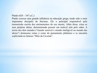 Platão (428 – 347 a.C.)
Platão exerceu uma grande influência na educação grega, tendo sido o mais
importante discípulo de Sócrates. Ele o principal responsável pela
transmissão escrita dos ensinamentos do seu mestre. Além disso, criou as
suas próprias ideias, demonstrando possuir um notável zelo pelo saber. A
teoria dos dois mundos (“mundo sensível e mundo inteligível ou mundo das
ideias”) destacasse como o cerne do pensamento platônico e se encontra
explicitada no famoso “Mito da Caverna”.
 