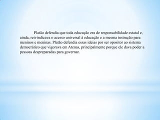 Platão defendia que toda educação era de responsabilidade estatal e,
ainda, reivindicava o acesso universal à educação e a mesma instrução para
meninos e meninas. Platão defendia essas ideias por ser opositor ao sistema
democrático que vigorava em Atenas, principalmente porque ele dava poder a
pessoas despreparadas para governar.
 