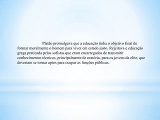 Platão promulgava que a educação tinha o objetivo final de
formar moralmente o homem para viver em estado justo. Rejeitava e educação
grega praticada pelos sofistas que eram encarregados de transmitir
conhecimentos técnicos, principalmente de oratória, para os jovens da elite, que
deveriam se tornar aptos para ocupar as funções públicas.
 