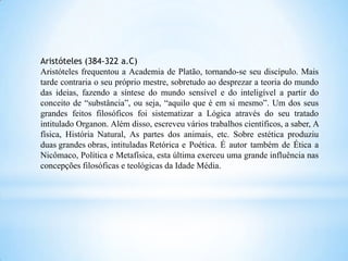 Aristóteles (384-322 a.C)
Aristóteles frequentou a Academia de Platão, tornando-se seu discípulo. Mais
tarde contraria o seu próprio mestre, sobretudo ao desprezar a teoria do mundo
das ideias, fazendo a síntese do mundo sensível e do inteligível a partir do
conceito de “substância”, ou seja, “aquilo que é em si mesmo”. Um dos seus
grandes feitos filosóficos foi sistematizar a Lógica através do seu tratado
intitulado Organon. Além disso, escreveu vários trabalhos científicos, a saber, A
física, História Natural, As partes dos animais, etc. Sobre estética produziu
duas grandes obras, intituladas Retórica e Poética. É autor também de Ética a
Nicômaco, Política e Metafísica, esta última exerceu uma grande influência nas
concepções filosóficas e teológicas da Idade Média.
 