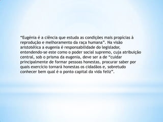 “Eugénia é a ciência que estuda as condições mais propícias à
reprodução e melhoramento da raça humana”. Na visão
aristotélica a eugenia é responsabilidade do legislador,
entendendo-se este como o poder social supremo, cuja atribuição
central, sob o prisma da eugenia, deve ser a de “cuidar
principalmente de formar pessoas honestas, procurar saber por
quais exercício tornará honestas os cidadãos e, sobretudo
conhecer bem qual é o ponto capital da vida feliz”.
 