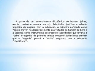 A parte de um entendimento dicotômico do homem (alma,
mente, razão) e somata (corpo). Aristóteles justifica a relação
implícita da eugenia com a educação. A primeira enfocada como
“ponto chave” no desenvolvimento das virtudes do homem de bem e
a segunda como instrumento ou processo subordinado que levaria a
“cabo” o objetivo da primeira (neste contexto poderíamos afirmar
que a “eugenia” possui a “razão” enquanto que a educação
“obediência”).
 