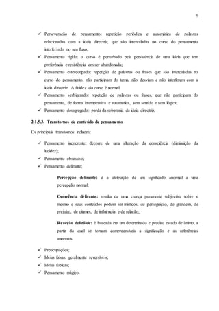 9
 Perseveração de pensamento: repetição periódica e automática de palavras
relacionadas com a ideia directriz, que são intercaladas no curso do pensamento
interferindo no seu fluxo;
 Pensamento rígido: o curso é perturbado pela persistência de uma ideia que tem
preferência e resistência em ser abandonada;
 Pensamento estereotipado: repetição de palavras ou frases que são intercaladas no
curso do pensamento, não participam do tema, não desviam e não interferem com a
ideia directriz. A fluidez do curso é normal;
 Pensamento verbigerado: repetição de palavras ou frases, que não participam do
pensamento, de forma intempestiva e automática, sem sentido e sem lógica;
 Pensamento desagregado: perda da soberania da ideia directriz.
2.1.5.3. Transtornos de conteúdo de pensamento
Os principais transtornos incluem:
 Pensamento incoerente: decorre de uma alteração da consciência (diminuição da
lucidez);
 Pensamento obsessivo;
 Pensamento delirante;
Percepção delirante: é a atribuição de um significado anormal a uma
percepção normal;
Ocorrência delirante: resulta de uma crença puramente subjectiva sobre si
mesmo e seus conteúdos podem ser místicos, de perseguição, de grandeza, de
prejuízo, de ciúmes, de influência e de relação;
Reacção deliróide: é baseada em um determinado e preciso estado de ânimo, a
partir do qual se tornam compreensíveis a significação e as referências
anormais.
 Preocupações;
 Ideias falsas: geralmente reversíveis;
 Ideias fobicas;
 Pensamento mágico.
 