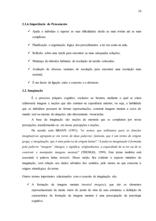 10
2.1.6.Importância do Pensamento
 Ajuda o indivíduo a superar as suas dificuldades desde as mais triviais até as mais
complexas;
 Planificação e organização lógica dos procedimentos a ter em conta na aula;
 Reflexão sobre uma tarefa para encontrar as mais adequadas soluções;
 Mudança de métodos habituais de resolução de tarefas colocadas;
 Avaliação de diversas variantes de resolução para encontrar uma resolução mais
racional;
 É um factor de ligação entre o concreto e o abstracto.
2.2. Imaginação
É o processo psíquico cognitivo, exclusivo ao homem, mediante o qual se criam
(elaboram) imagens e noções que não existiam na experiência anterior, ou seja, a habilidade
que os indivíduos possuem de formar representações, construir imagens mentais a cerca do
mundo real ou mesmo de situações não directamente vivenciadas.
A base da imaginação são noções da memória que se completam por novas
percepções, transformando-se em novas percepções e noções.
De acordo com BRANN (1991), “os nomes que utilizamos para as funções
imaginativas agrupam-se em torno de duas palavras: fantasia, que é um termo de origem
grega, e imaginação, que é uma palavra de origem latina”. “A palavra imaginação é formada
pela palavra “imagem” (imago), e significa, originalmente, a capacidade de se ter ou de se
construir e manipular imagens mentais” (THOMAS, 1999). Este termo também está
associado à palavra latina imitatio. Desse modo, fica evidente o aspecto mimético da
imaginação, com relação aos dados advindos dos sentidos, pelo menos no que concerne à
origem etimológica do termo.
Outros termos importantes relacionados com o conceito de imaginação são:
 A formação de imagens mentais (mental imagery), que são os elementos
representacionais da mente vistos do ponto de vista de suas estruturas; a definição da
característica da formação de imagens mentais é uma preocupação da psicologia
cognitiva.
 