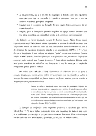 11
 A imagem mental, que é o produto da imaginação, é definida como uma experiência
quase-perceptual que se assemelha à experiência perceptual, mas que ocorre na
ausência do estímulo perceptual apropriado.
 Imaginar, que é o processo de formação de uma imagem fictícia complexa ou de um
mundo imaginário.
 Imagear, que é a formação de produtos imagéticos no espaço interno e externo e que
traz à tona o problema da espacialidade mental e da semelhança representacional.
As definições do termo imaginação surgem de diversos modos. Alguns desses modos
expressam uma experiência pessoal, outros representam a tentativa de defini-la enquanto uma
função única através da análise de várias de suas características. Essa multiplicidade de usos e
de definições da experiência imaginativa dificulta o seu entendimento. BRANN (1991), “nos
diz que a imaginação é uma palavra que designa “nada”, porque seu significado é muito
amplo”. CASEY (1979), “também afirma que a imaginação é uma palavra que surgiu para
prometer muito mais do que é capaz de cumprir”. Esses autores ressaltam o fato que existe
uma grande quantidade de definições para imaginação, o que faz com que a imaginação
abarque uma grande gama de sentidos.
De acordo com TAKAYA (2004), “dependendo da definição que se dá para o
conceito imaginação, outros termos podem ser associados com ele. Quando se define a
imaginação como a capacidade de formar imagens ou figuras mentais, pode-se associar a
imaginação com o pensamento icónico”.
Quando se define a imaginação como uma forma de pensamento diferente do
raciocínio linear, associa-se a imaginação com a intuição. Se a definirmos com ênfase
na inovação ou em algo novo, o termo se associa coma criatividade e a originalidade.
Muitas outras palavras também podem ser utilizadas com o termo imaginação, como
por exemplo, o fingimento, que vê a imaginação como a capacidade de fingir que um
objecto é outro ou que possui vida como no caso das crianças que imaginamque seus
brinquedos têmvida. TAKAYA (2004)
A definição da imaginação como fingimento (pretence) é ressaltada pelo filósofo
Gilbert Ryle (1949) que a define, basicamente, como uma capacidade de fingir, de agir como
se acreditássemos que um objecto que percebemos como tal fosse outro. Uma menina imagina
ver um sorriso na boca de sua boneca, apesar dela, de fato, não ver nenhum sorriso.
 