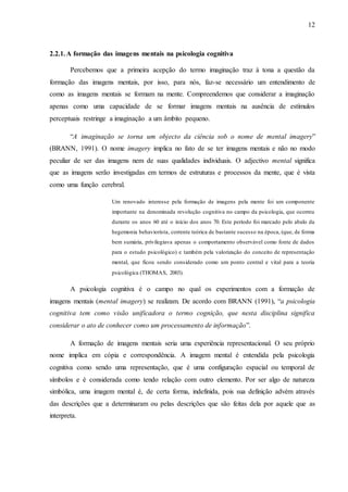 12
2.2.1.A formação das imagens mentais na psicologia cognitiva
Percebemos que a primeira acepção do termo imaginação traz à tona a questão da
formação das imagens mentais, por isso, para nós, faz-se necessário um entendimento de
como as imagens mentais se formam na mente. Compreendemos que considerar a imaginação
apenas como uma capacidade de se formar imagens mentais na ausência de estímulos
perceptuais restringe a imaginação a um âmbito pequeno.
“A imaginação se torna um objecto da ciência sob o nome de mental imagery”
(BRANN, 1991). O nome imagery implica no fato de se ter imagens mentais e não no modo
peculiar de ser das imagens nem de suas qualidades individuais. O adjectivo mental significa
que as imagens serão investigadas em termos de estruturas e processos da mente, que é vista
como uma função cerebral.
Um renovado interesse pela formação de imagens pela mente foi um componente
importante na denominada revolução cognitiva no campo da psicologia, que ocorreu
durante os anos 60 até o início dos anos 70. Este período foi marcado pelo abalo da
hegemonia behaviorista, corrente teórica de bastante sucesso na época, (que, de forma
bem sumária, privilegiava apenas o comportamento observável como fonte de dados
para o estudo psicológico) e também pela valorização do conceito de representação
mental, que ficou sendo considerado como um ponto central e vital para a teoria
psicológica (THOMAS, 2003).
A psicologia cognitiva é o campo no qual os experimentos com a formação de
imagens mentais (mental imagery) se realizam. De acordo com BRANN (1991), “a psicologia
cognitiva tem como visão unificadora o termo cognição, que nesta disciplina significa
considerar o ato de conhecer como um processamento de informação”.
A formação de imagens mentais seria uma experiência representacional. O seu próprio
nome implica em cópia e correspondência. A imagem mental é entendida pela psicologia
cognitiva como sendo uma representação, que é uma configuração espacial ou temporal de
símbolos e é considerada como tendo relação com outro elemento. Por ser algo de natureza
simbólica, uma imagem mental é, de certa forma, indefinida, pois sua definição advém através
das descrições que a determinaram ou pelas descrições que são feitas dela por aquele que as
interpreta.
 