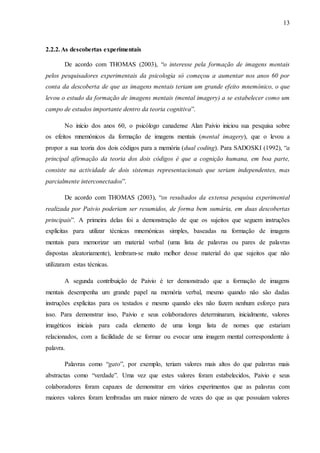 13
2.2.2.As descobertas experimentais
De acordo com THOMAS (2003), “o interesse pela formação de imagens mentais
pelos pesquisadores experimentais da psicologia só começou a aumentar nos anos 60 por
conta da descoberta de que as imagens mentais teriam um grande efeito mnemónico, o que
levou o estudo da formação de imagens mentais (mental imagery) a se estabelecer como um
campo de estudos importante dentro da teoria cognitiva”.
No início dos anos 60, o psicólogo canadense Alan Paivio iniciou sua pesquisa sobre
os efeitos mnemónicos da formação de imagens mentais (mental imagery), que o levou a
propor a sua teoria dos dois códigos para a memória (dual coding). Para SADOSKI (1992), “a
principal afirmação da teoria dos dois códigos é que a cognição humana, em boa parte,
consiste na actividade de dois sistemas representacionais que seriam independentes, mas
parcialmente interconectados”.
De acordo com THOMAS (2003), “os resultados da extensa pesquisa experimental
realizada por Paivio poderiam ser resumidos, de forma bem sumária, em duas descobertas
principais”. A primeira delas foi a demonstração de que os sujeitos que seguem instruções
explícitas para utilizar técnicas mnemónicas simples, baseadas na formação de imagens
mentais para memorizar um material verbal (uma lista de palavras ou pares de palavras
dispostas aleatoriamente), lembram-se muito melhor desse material do que sujeitos que não
utilizaram estas técnicas.
A segunda contribuição de Paivio é ter demonstrado que a formação de imagens
mentais desempenha um grande papel na memória verbal, mesmo quando não são dadas
instruções explícitas para os testados e mesmo quando eles não fazem nenhum esforço para
isso. Para demonstrar isso, Paivio e seus colaboradores determinaram, inicialmente, valores
imagéticos iniciais para cada elemento de uma longa lista de nomes que estariam
relacionados, com a facilidade de se formar ou evocar uma imagem mental correspondente à
palavra.
Palavras como “gato”, por exemplo, teriam valores mais altos do que palavras mais
abstractas como “verdade”. Uma vez que estes valores foram estabelecidos, Paivio e seus
colaboradores foram capazes de demonstrar em vários experimentos que as palavras com
maiores valores foram lembradas um maior número de vezes do que as que possuíam valores
 